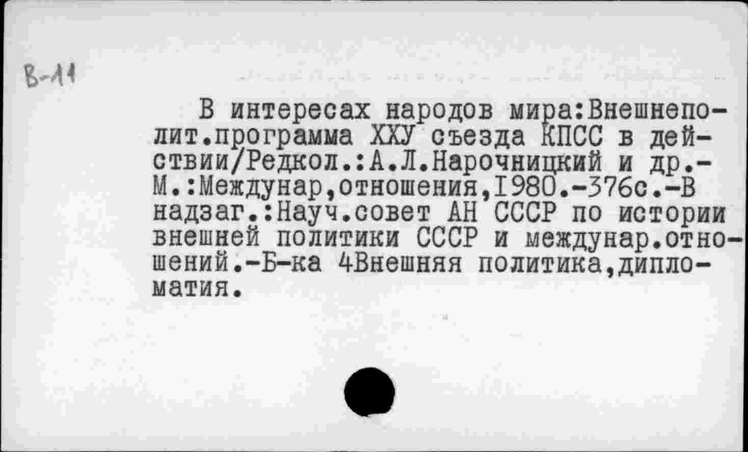 ﻿В интересах народов мира:Внешнепо-лит.программа ХХУ съезда КПСС в дей-ствии/Редкол.:А.Л.Нарочницкий и др.-М.:Междунар,отношения,I980.-376с.-В надзаг.:Науч.совет АН СССР по истории внешней политики СССР и междунар.отно шений.-Б-ка ^Внешняя политика,дипломатия.